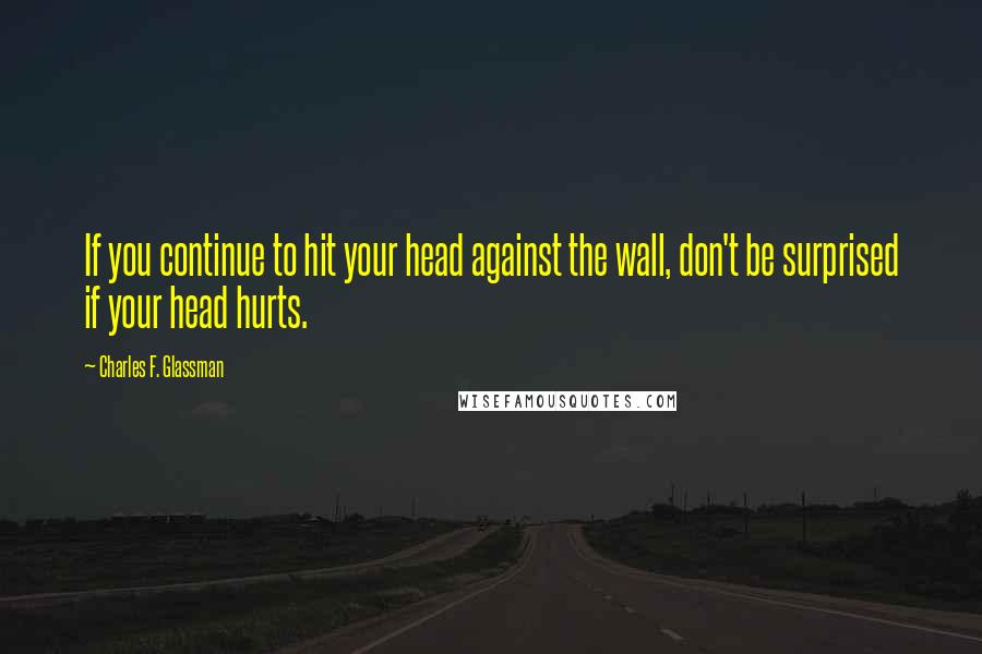 Charles F. Glassman Quotes: If you continue to hit your head against the wall, don't be surprised if your head hurts.