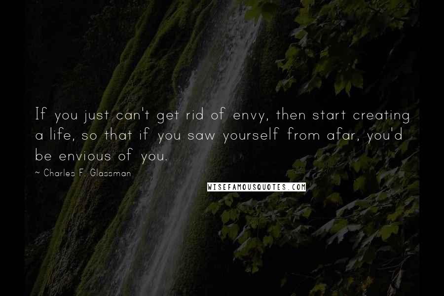 Charles F. Glassman Quotes: If you just can't get rid of envy, then start creating a life, so that if you saw yourself from afar, you'd be envious of you.