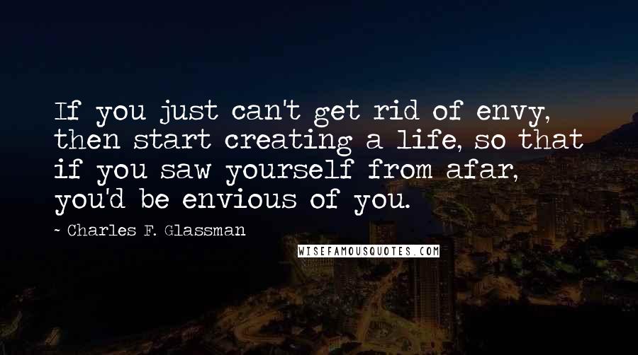 Charles F. Glassman Quotes: If you just can't get rid of envy, then start creating a life, so that if you saw yourself from afar, you'd be envious of you.