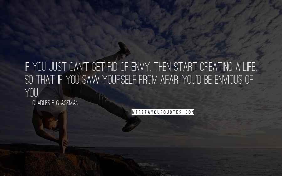 Charles F. Glassman Quotes: If you just can't get rid of envy, then start creating a life, so that if you saw yourself from afar, you'd be envious of you.