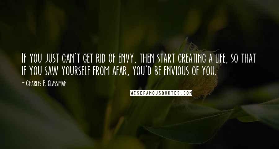 Charles F. Glassman Quotes: If you just can't get rid of envy, then start creating a life, so that if you saw yourself from afar, you'd be envious of you.