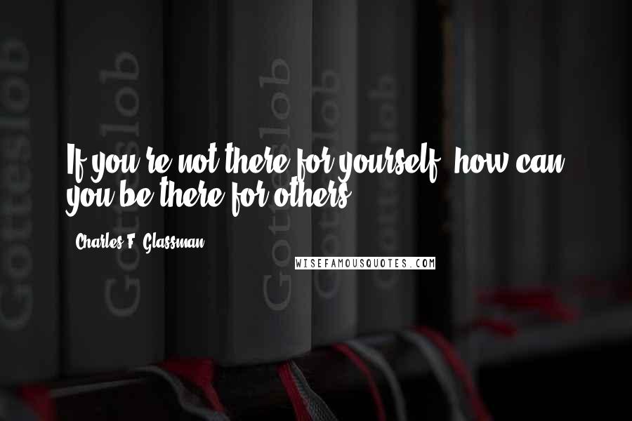 Charles F. Glassman Quotes: If you're not there for yourself, how can you be there for others?