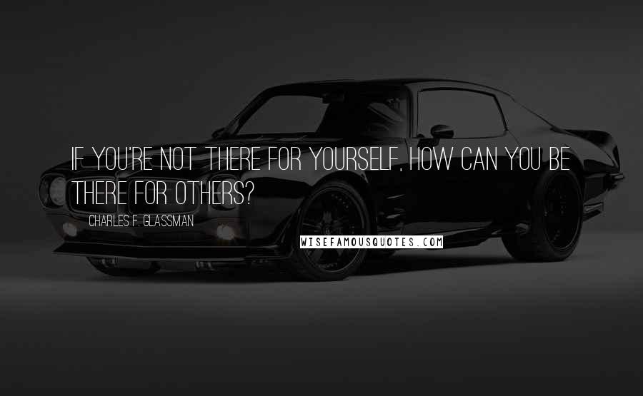 Charles F. Glassman Quotes: If you're not there for yourself, how can you be there for others?