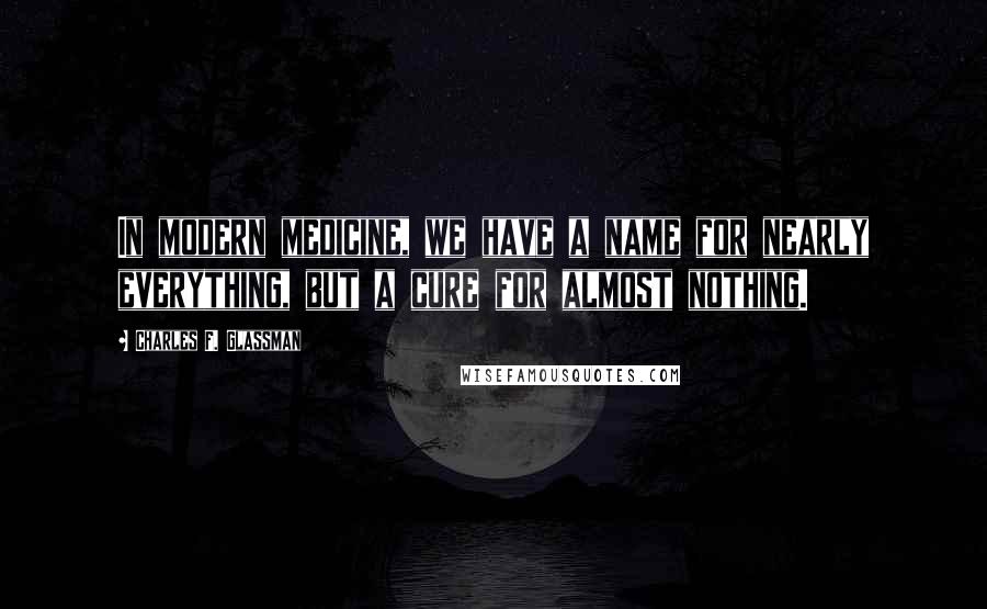 Charles F. Glassman Quotes: In modern medicine, we have a name for nearly everything, but a cure for almost nothing.