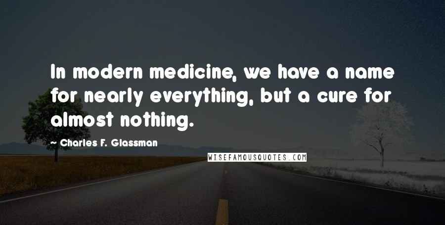 Charles F. Glassman Quotes: In modern medicine, we have a name for nearly everything, but a cure for almost nothing.