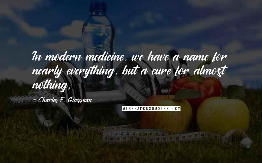 Charles F. Glassman Quotes: In modern medicine, we have a name for nearly everything, but a cure for almost nothing.