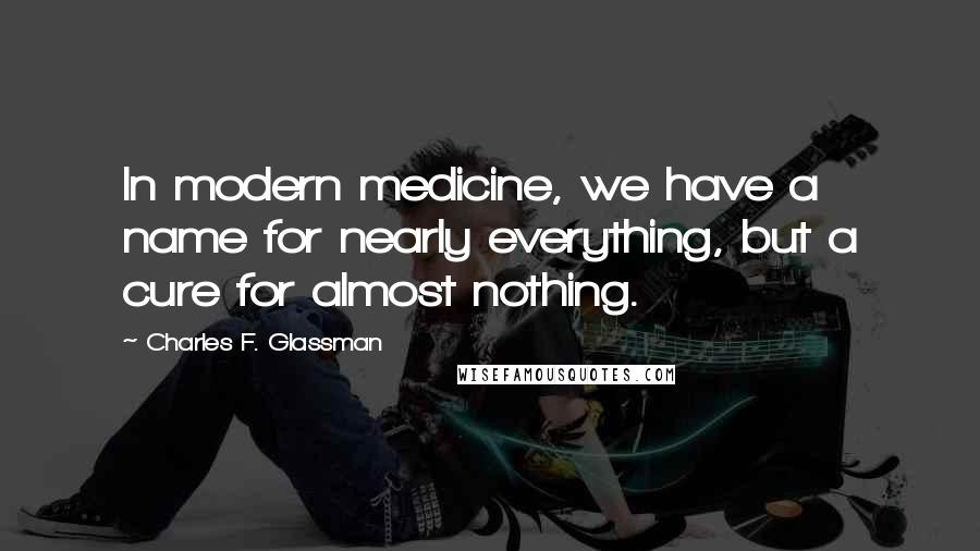 Charles F. Glassman Quotes: In modern medicine, we have a name for nearly everything, but a cure for almost nothing.