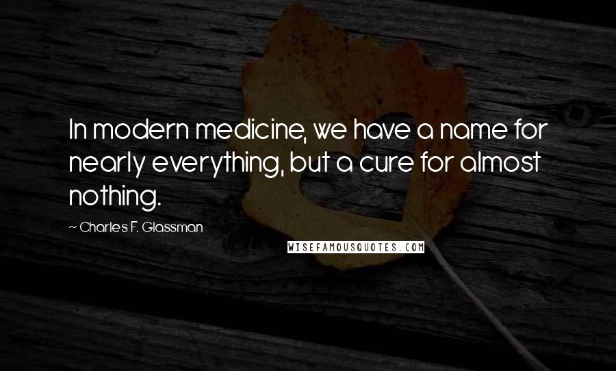 Charles F. Glassman Quotes: In modern medicine, we have a name for nearly everything, but a cure for almost nothing.