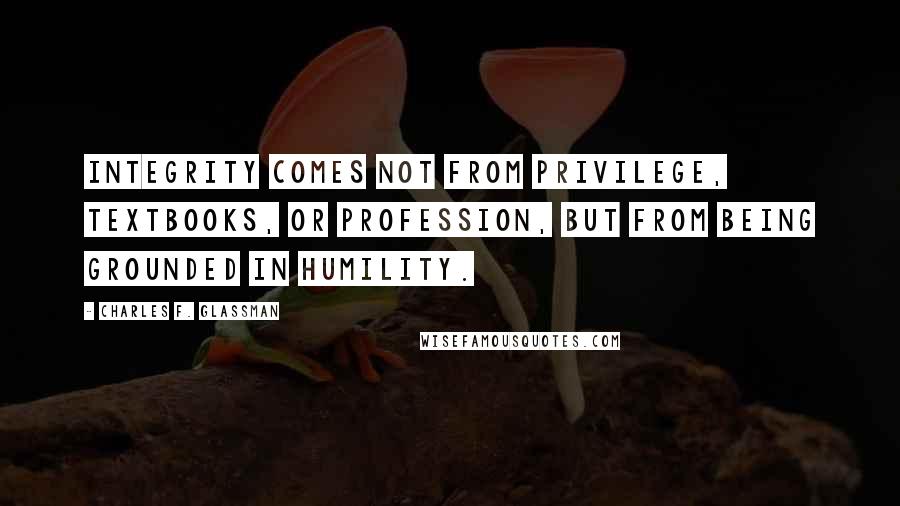 Charles F. Glassman Quotes: Integrity comes not from privilege, textbooks, or profession, but from being grounded in humility.