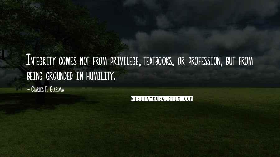 Charles F. Glassman Quotes: Integrity comes not from privilege, textbooks, or profession, but from being grounded in humility.