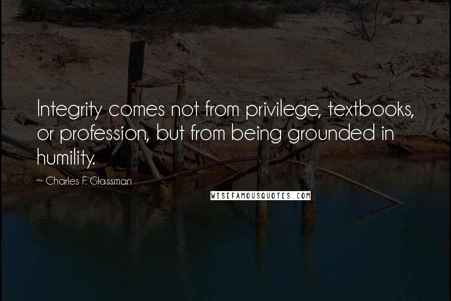 Charles F. Glassman Quotes: Integrity comes not from privilege, textbooks, or profession, but from being grounded in humility.