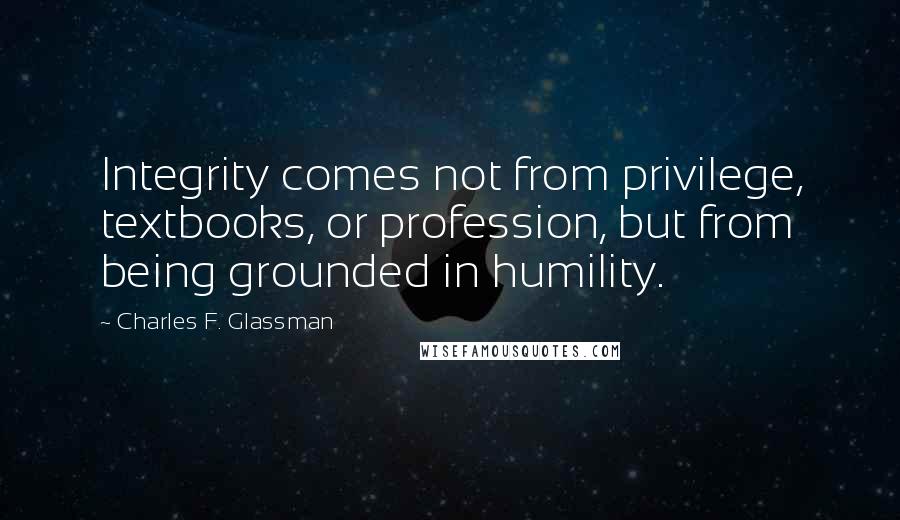 Charles F. Glassman Quotes: Integrity comes not from privilege, textbooks, or profession, but from being grounded in humility.