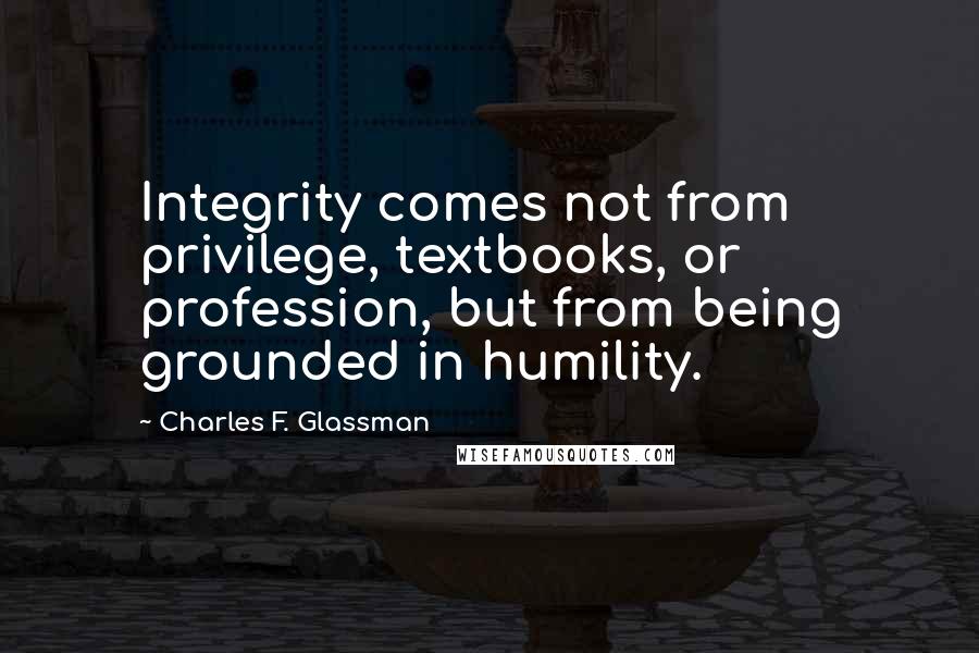 Charles F. Glassman Quotes: Integrity comes not from privilege, textbooks, or profession, but from being grounded in humility.