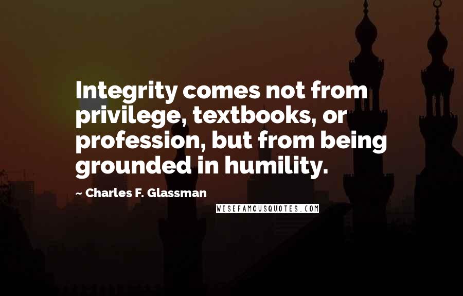 Charles F. Glassman Quotes: Integrity comes not from privilege, textbooks, or profession, but from being grounded in humility.