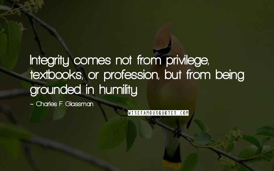 Charles F. Glassman Quotes: Integrity comes not from privilege, textbooks, or profession, but from being grounded in humility.