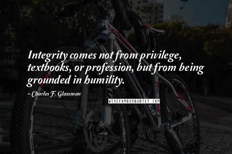 Charles F. Glassman Quotes: Integrity comes not from privilege, textbooks, or profession, but from being grounded in humility.