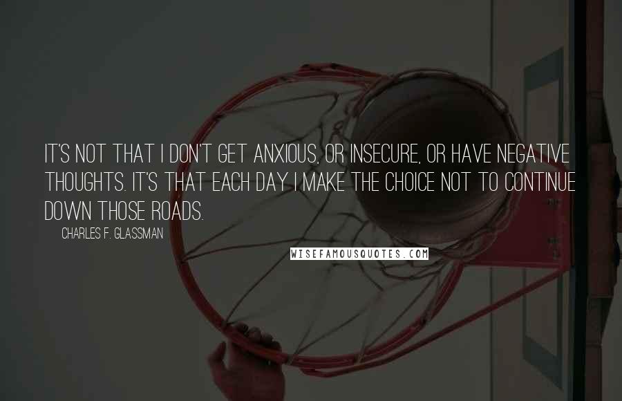 Charles F. Glassman Quotes: It's not that I don't get anxious, or insecure, or have negative thoughts. It's that each day I make the choice not to continue down those roads.