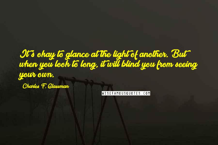 Charles F. Glassman Quotes: It's okay to glance at the light of another. But when you look to long, it will blind you from seeing your own.