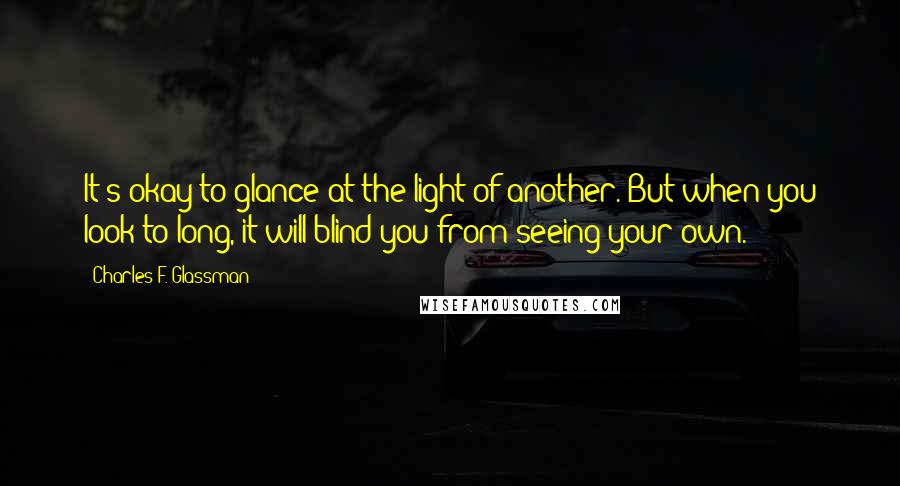 Charles F. Glassman Quotes: It's okay to glance at the light of another. But when you look to long, it will blind you from seeing your own.