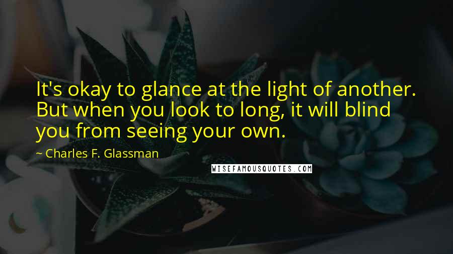 Charles F. Glassman Quotes: It's okay to glance at the light of another. But when you look to long, it will blind you from seeing your own.