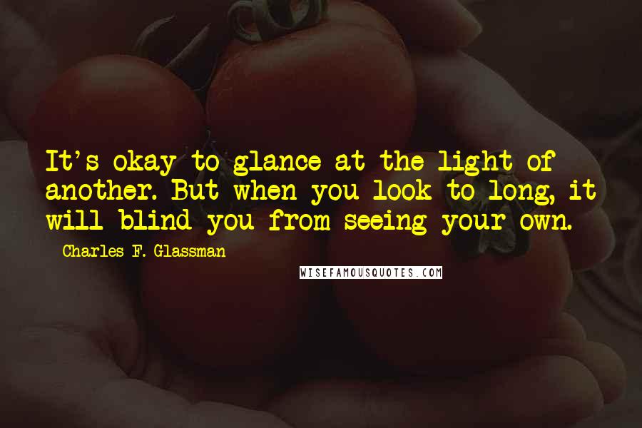 Charles F. Glassman Quotes: It's okay to glance at the light of another. But when you look to long, it will blind you from seeing your own.