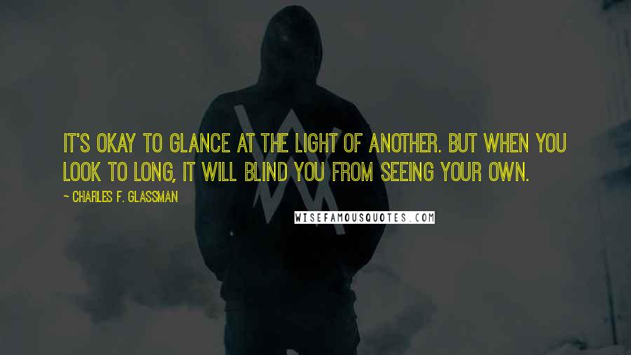 Charles F. Glassman Quotes: It's okay to glance at the light of another. But when you look to long, it will blind you from seeing your own.