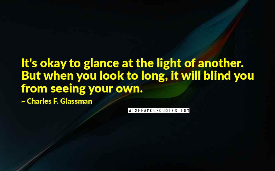 Charles F. Glassman Quotes: It's okay to glance at the light of another. But when you look to long, it will blind you from seeing your own.