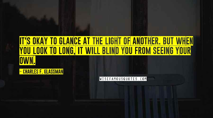 Charles F. Glassman Quotes: It's okay to glance at the light of another. But when you look to long, it will blind you from seeing your own.