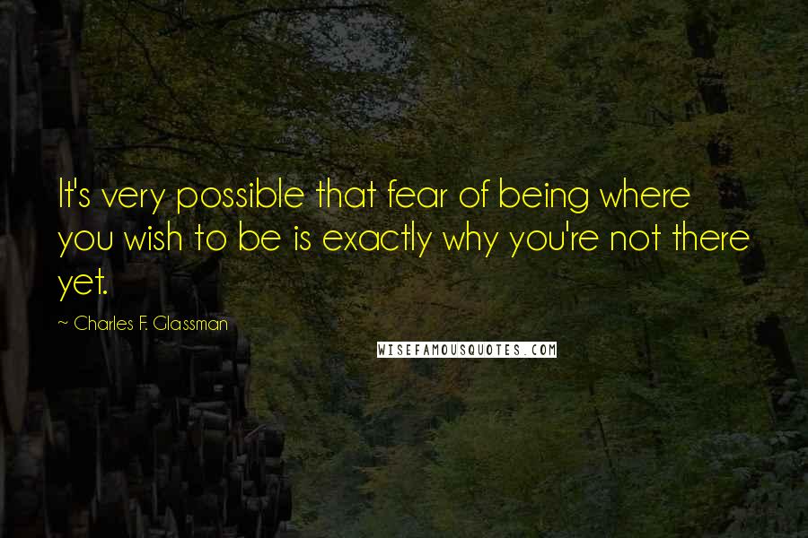 Charles F. Glassman Quotes: It's very possible that fear of being where you wish to be is exactly why you're not there yet.