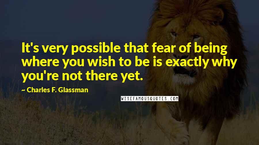 Charles F. Glassman Quotes: It's very possible that fear of being where you wish to be is exactly why you're not there yet.