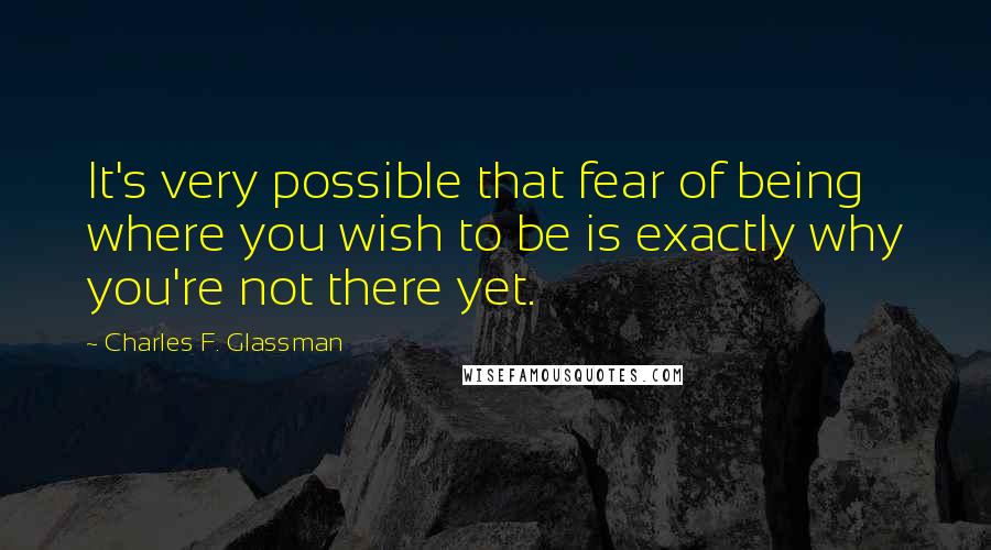 Charles F. Glassman Quotes: It's very possible that fear of being where you wish to be is exactly why you're not there yet.