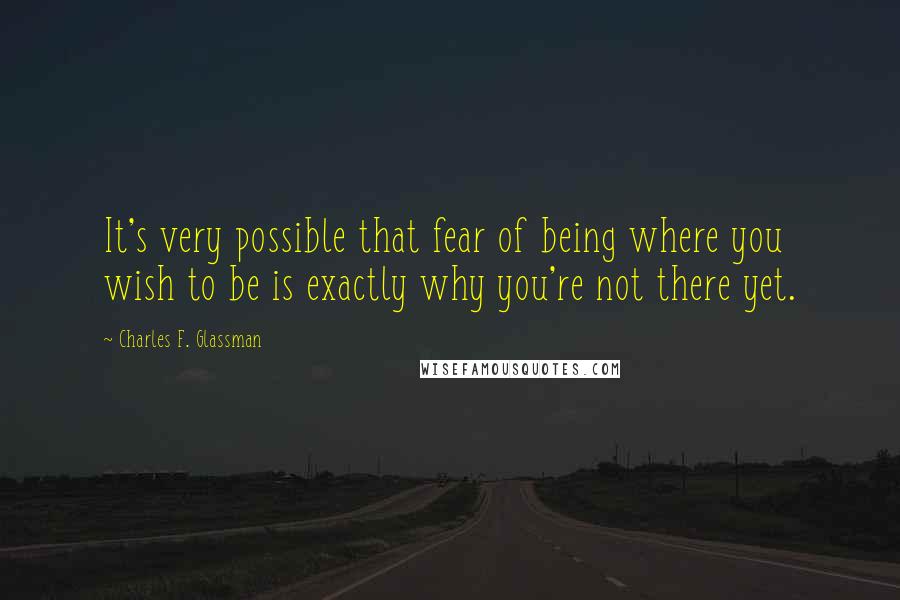 Charles F. Glassman Quotes: It's very possible that fear of being where you wish to be is exactly why you're not there yet.