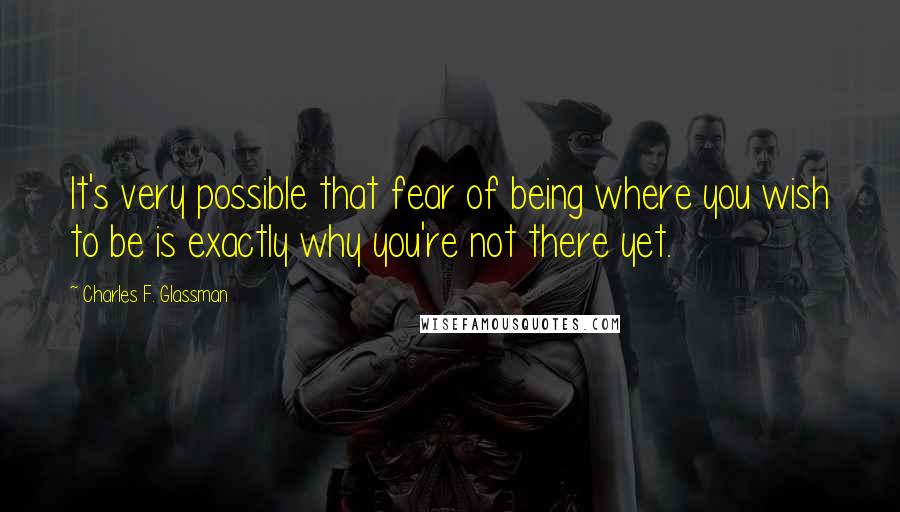 Charles F. Glassman Quotes: It's very possible that fear of being where you wish to be is exactly why you're not there yet.