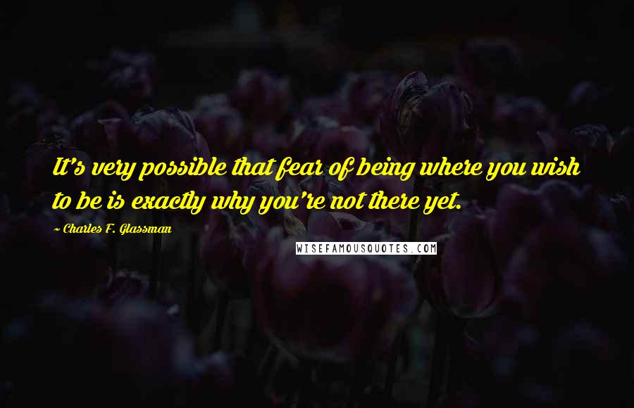 Charles F. Glassman Quotes: It's very possible that fear of being where you wish to be is exactly why you're not there yet.