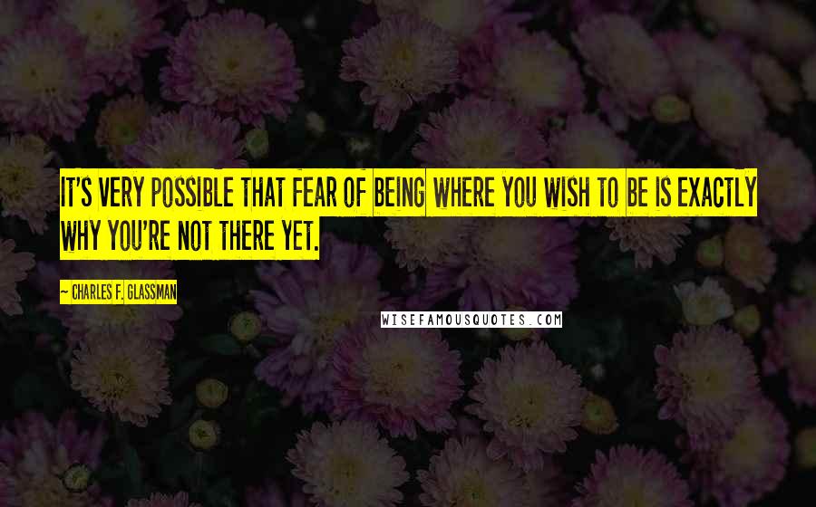 Charles F. Glassman Quotes: It's very possible that fear of being where you wish to be is exactly why you're not there yet.