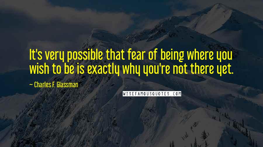 Charles F. Glassman Quotes: It's very possible that fear of being where you wish to be is exactly why you're not there yet.