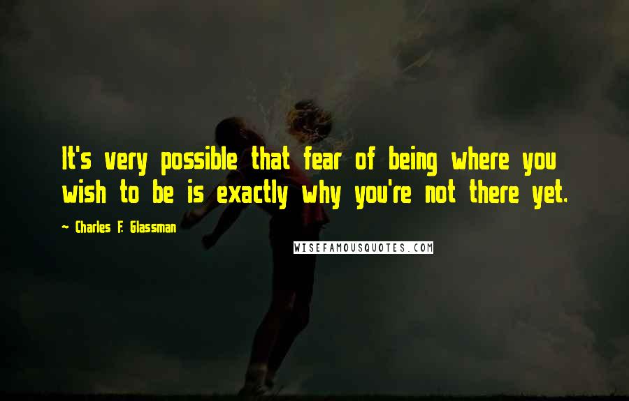 Charles F. Glassman Quotes: It's very possible that fear of being where you wish to be is exactly why you're not there yet.