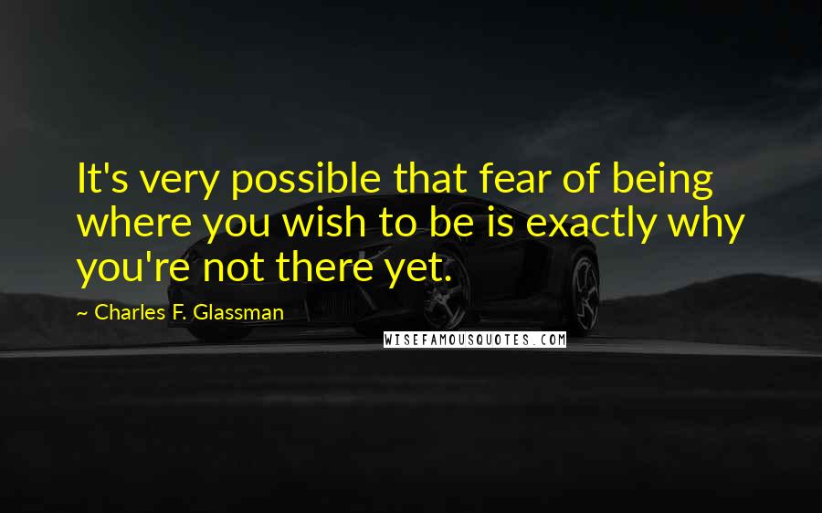 Charles F. Glassman Quotes: It's very possible that fear of being where you wish to be is exactly why you're not there yet.