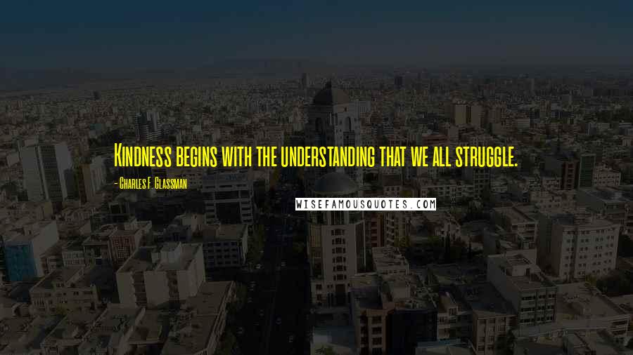 Charles F. Glassman Quotes: Kindness begins with the understanding that we all struggle.