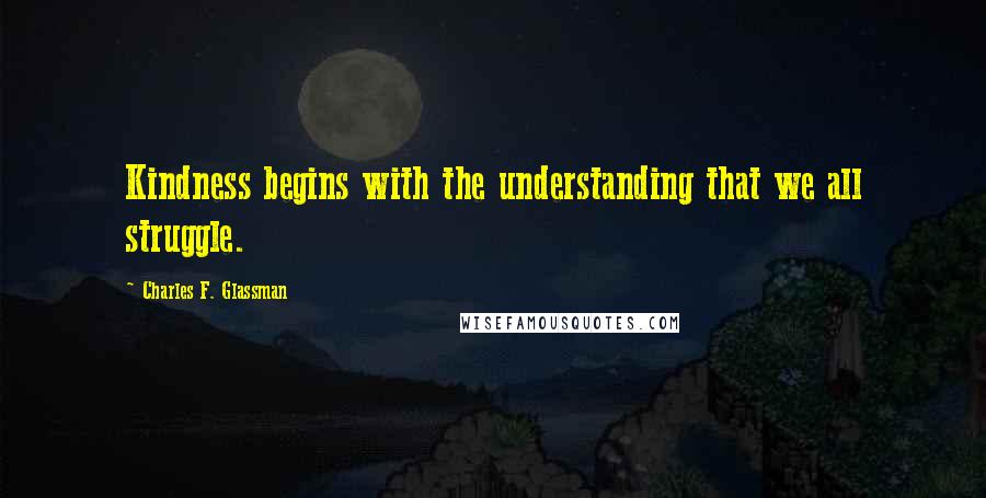 Charles F. Glassman Quotes: Kindness begins with the understanding that we all struggle.