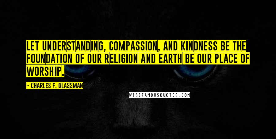 Charles F. Glassman Quotes: Let understanding, compassion, and kindness be the foundation of our religion and Earth be our place of worship.