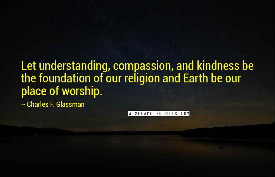 Charles F. Glassman Quotes: Let understanding, compassion, and kindness be the foundation of our religion and Earth be our place of worship.