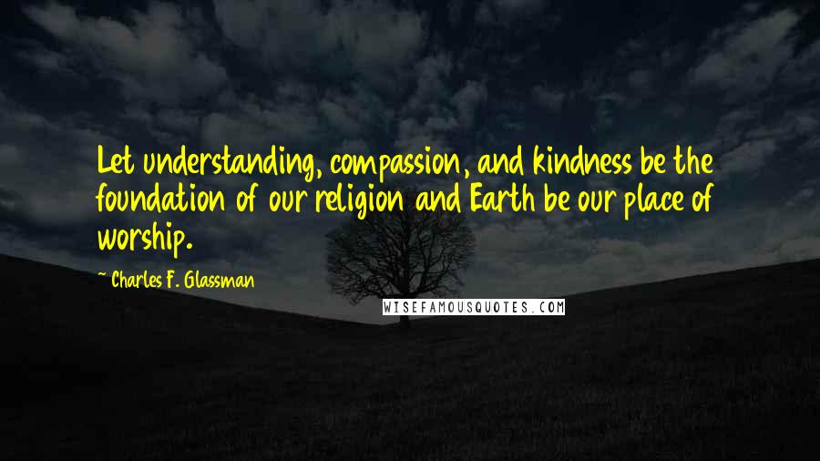 Charles F. Glassman Quotes: Let understanding, compassion, and kindness be the foundation of our religion and Earth be our place of worship.