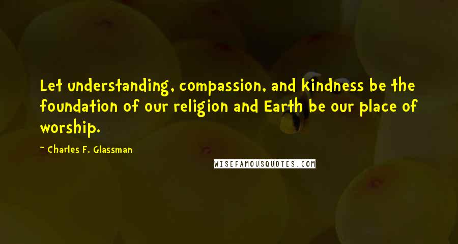 Charles F. Glassman Quotes: Let understanding, compassion, and kindness be the foundation of our religion and Earth be our place of worship.