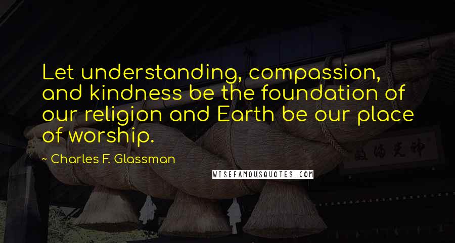 Charles F. Glassman Quotes: Let understanding, compassion, and kindness be the foundation of our religion and Earth be our place of worship.