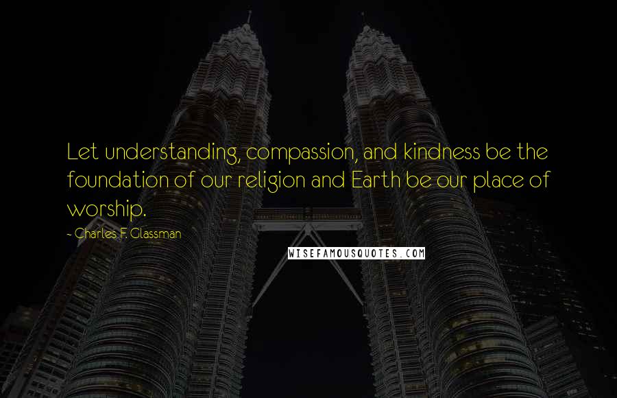 Charles F. Glassman Quotes: Let understanding, compassion, and kindness be the foundation of our religion and Earth be our place of worship.