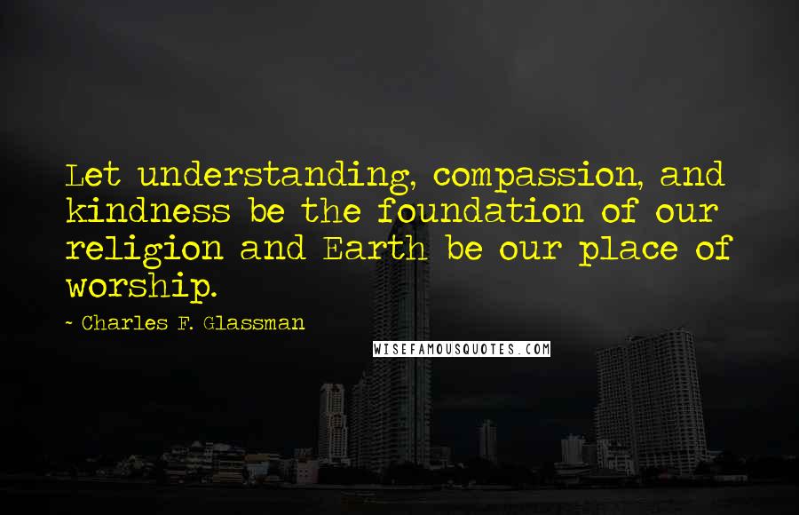 Charles F. Glassman Quotes: Let understanding, compassion, and kindness be the foundation of our religion and Earth be our place of worship.