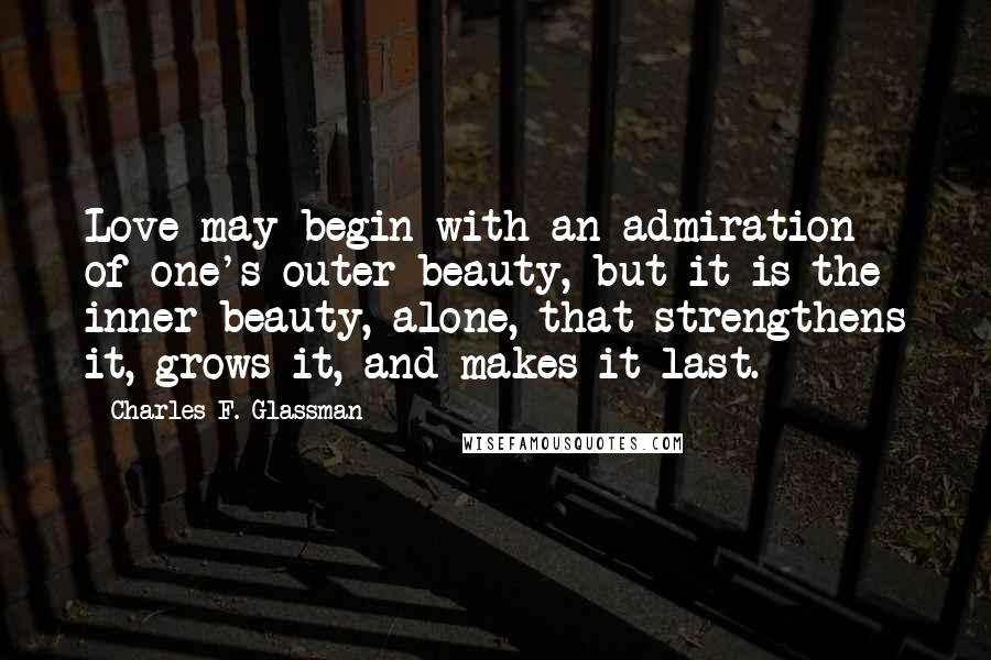 Charles F. Glassman Quotes: Love may begin with an admiration of one's outer beauty, but it is the inner beauty, alone, that strengthens it, grows it, and makes it last.