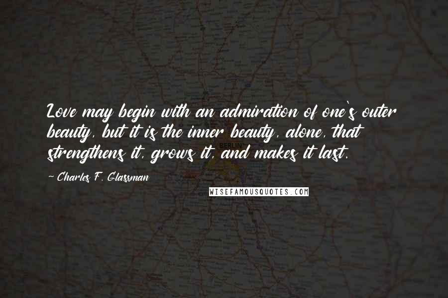 Charles F. Glassman Quotes: Love may begin with an admiration of one's outer beauty, but it is the inner beauty, alone, that strengthens it, grows it, and makes it last.