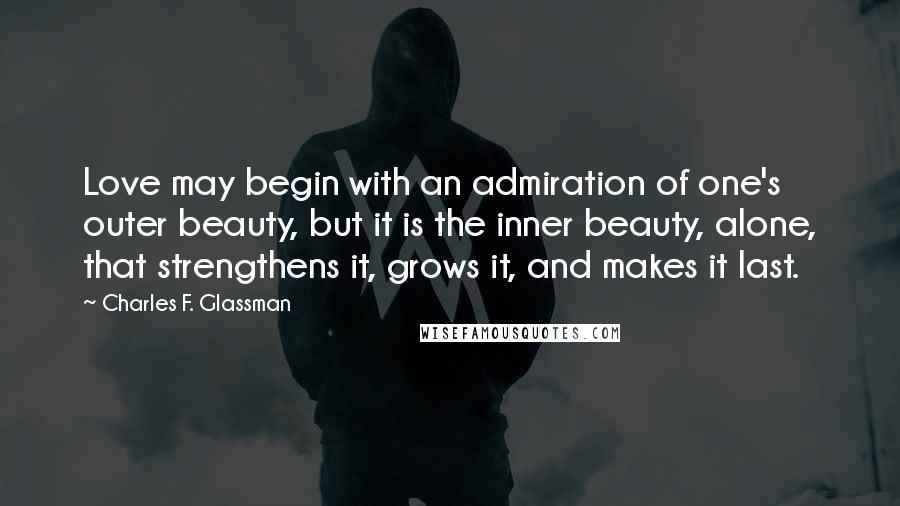 Charles F. Glassman Quotes: Love may begin with an admiration of one's outer beauty, but it is the inner beauty, alone, that strengthens it, grows it, and makes it last.